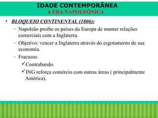 IDADE CONTEMPORÂNEA
A ERA NAPOLEÔNICA
• BLOQUEIO CONTINENTAL (1806):
– Napoleão proíbe os países da Europa de manter relações
comerciais com a Inglaterra.
– Objetivo: vencer a Inglaterra através do esgotamento de sua
economia.
– Fracasso.
Contrabando.
ING reforça comércio com outras áreas ( principalmente
América).

iair@pop.com.br

Prof. Iair

 