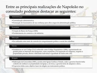 •Centralização administrativa;
•Nomeação de funcionários de sua confiança para altos cargos da administração pública;
Administração
•Criação do Banco da França (1800);
•Fortalecimento do comércio e da indústria;
Economia
•Era utilizada como meio de controle do comportamento político e social dos cidadãos;
Educação
•Estabeleceu-se um Código Civil conhecido como Código Napoleônico (1804), representando em
grande parte os interesses dos burgueses, como casamento civil (separado do religioso), respeito à
propriedade privada, direito à liberdade individual e igualdade de todos ante a lei;
Direito
•Elaboração da Concordata (1801), acordo entre Igreja Católica e Estado, onde o governo francês tinha
o direito de confiscar as propriedades da Igreja e, em troca, o governo teria de amparar o clero.;
•O governo tinha como objetivo fazer da religião um instrumento político.
Religião
Entre as principais realizações de Napoleão no
consulado podemos destacar as seguintes:
 