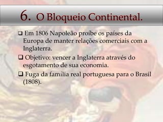  Em 1806 Napoleão proíbe os países da
Europa de manter relações comerciais com a
Inglaterra.
 Objetivo: vencer a Inglaterra através do
esgotamento de sua economia.
 Fuga da família real portuguesa para o Brasil
(1808).
 