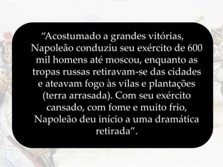 “Acostumado a grandes vitórias,
Napoleão conduziu seu exército de 600
mil homens até moscou, enquanto as
tropas russas retiravam-se das cidades
e ateavam fogo às vilas e plantações
(terra arrasada). Com seu exército
cansado, com fome e muito frio,
Napoleão deu início a uma dramática
retirada”.
 