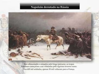 Napoleão derrotado na Rússia
Sem alimentação e cansados pelo longo percurso, as tropas
francesas começaram a ser vitimadas pelo rigoroso inverno russo.
Dos 600 mil soldados, apenas 30 mil voltaram para a França.
 