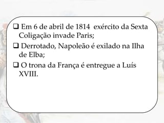  Em 6 de abril de 1814 exército da Sexta
Coligação invade Paris;
 Derrotado, Napoleão é exilado na Ilha
de Elba;
 O trona da França é entregue a Luís
XVIII.
 
