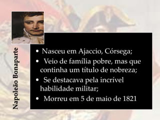 NapoleãoBonaparte
• Nasceu em Ajaccio, Córsega;
• Veio de família pobre, mas que
continha um título de nobreza;
• Se destacava pela incrível
habilidade militar;
• Morreu em 5 de maio de 1821
 