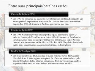 Entre suas principais batalhas estão:
• Em 1796, no comando do pequeno exército francês na Itália, Bonaparte, um
jovem general, expulsou os austríacos da Lombardia e bateu os exércitos
papais. Em 1797, ele invadiu a Áustria, que clamou por paz.
Campanha Italiana (1796)
• Em 1798, Napoleão propôs uma expedição para colonizar o Egito. O
exército francês, de 25 mil homens, bateu 100 mil homens na Batalha das
Pirâmides, mas ficou isolado por mar após o comandante inglês Nelson
destruir a frota francesa na Batalha do Nilo. Em 1801, Napoleão desistiu do
Egito, após intermitentes ataques dos otomanos e dos ingleses.
Invasão do Egito (1798)
• Em 21 de outubro de 1805, ocorreu o maior combate naval das Guerras
Napoleônicas. A frota inglesa, composta de 27 navios e comandada pelo
almirante Nelson, bateu a franco-espanhola, de 33 navios, assegurando a
supremacia britânica no mar. Nelson morreu durante a batalha.
Batalha de Trafalgar (1805)
 