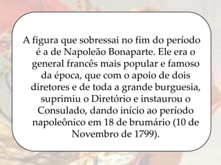 A figura que sobressai no fim do período
é a de Napoleão Bonaparte. Ele era o
general francês mais popular e famoso
da época, que com o apoio de dois
diretores e de toda a grande burguesia,
suprimiu o Diretório e instaurou o
Consulado, dando início ao período
napoleônico em 18 de brumário (10 de
Novembro de 1799).
 