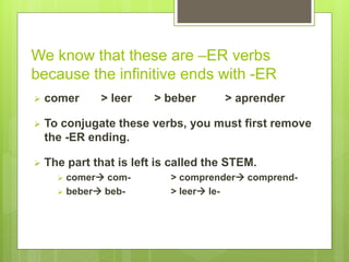We know that these are –ER verbs 
because the infinitive ends with -ER 
 comer > leer > beber > aprender 
 To conjugate these verbs, you must first remove 
the -ER ending. 
 The part that is left is called the STEM. 
 comer com- > comprender comprend- 
 beber beb- > leer le- 
 