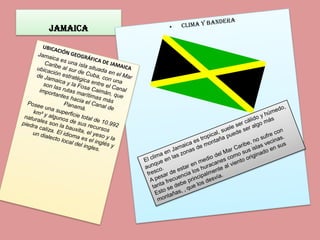 Jamaica  clima y bandera UBICACIÓN GEOGRÁFICA DE JAMAICA  Jamaica es una isla situada en el Mar Caribe al sur de Cuba, con una ubicación estratégica entre el Canal de Jamaica y la Fosa Caimán, que son las rutas marítimas más importantes hacia el Canal de Panamá. Posee una superficie total de 10.992 km² y algunos de sus recursos naturales son la bauxita, el yeso y la piedra caliza. El idioma es el inglés y un dialecto local del ingles.  El clima en Jamaica es tropical, suele ser cálido y húmedo, aunque en las zonas de montaña puede ser algo más fresco. A pesar de estar en medio del Mar Caribe, no sufre con tanta frecuencia los huracanes como sus islas vecinas. Esto se debe principalmente al viento originado en sus montañas, , que los desvía. 