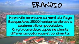ERANDIO
Notre ville se trouve au nord du Pays
Basque.Avec 25000 habitants elle est la
seizieme ville en population.
On y trouve deux types de climats
differents: océanique et continental.
 