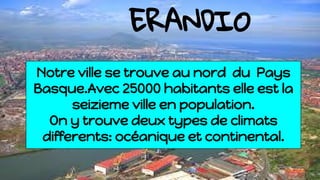 ERANDIO
Notre ville se trouve au nord du Pays
Basque.Avec 25000 habitants elle est la
seizieme ville en population.
On y trouve deux types de climats
differents: océanique et continental.
 