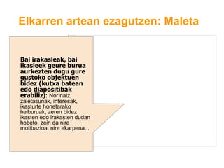 Elkarren artean ezagutzen: Maleta
Bai irakasleak, bai
ikasleek geure burua
aurkezten dugu gure
gustoko objektuen
bidez (kutxa batean
edo diapositibak
erabiliz): Nor naiz,
zaletasunak, interesak,
ikasturte honetarako
helburuak, zeren bidez
ikasten edo irakasten dudan
hobeto, zein da nire
motibazioa, nire ekarpena...
 