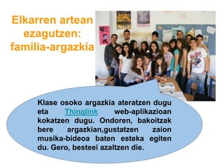 Elkarren artean
ezagutzen:
familia-argazkia
Klase osoko argazkia ateratzen dugu
eta Thinglink web-aplikazioan
kokatzen dugu. Ondoren, bakoitzak
bere argazkian,gustatzen zaion
musika-bideoa baten esteka egiten
du. Gero, besteei azaltzen die.
 