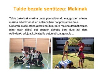 Talde bezala sentitzea: Makinak
Talde bakoitzak makina batez pentsatzen du eta, guztien artean,
makina adierazten duen antzerki txiki bat prestatzen dute.
Ondoren, klase erdira ateratzen dira, bere makina dramatizatzen
(ezer esan gabe) eta besteek asmatu bera dute zer den.
Adibideak: erlojua, kutxatzaile automatikoa, garabia...
 