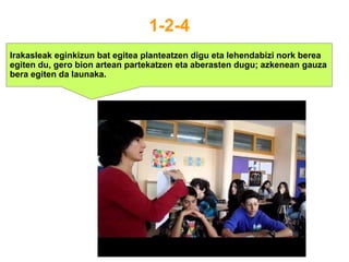 1-2-4
Irakasleak eginkizun bat egitea planteatzen digu eta lehendabizi nork berea
egiten du, gero bion artean partekatzen eta aberasten dugu; azkenean gauza
bera egiten da launaka.
 