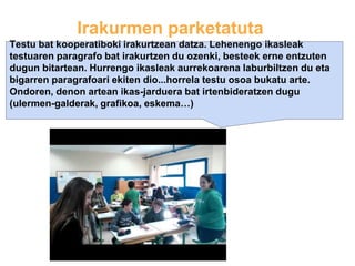 Irakurmen parketatuta
Testu bat kooperatiboki irakurtzean datza. Lehenengo ikasleak
testuaren paragrafo bat irakurtzen du ozenki, besteek erne entzuten
dugun bitartean. Hurrengo ikasleak aurrekoarena laburbiltzen du eta
bigarren paragrafoari ekiten dio...horrela testu osoa bukatu arte.
Ondoren, denon artean ikas-jarduera bat irtenbideratzen dugu
(ulermen-galderak, grafikoa, eskema…)
 