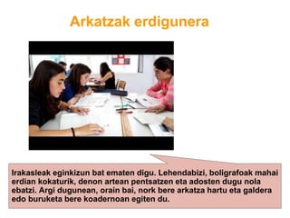 Arkatzak erdigunera
Irakasleak eginkizun bat ematen digu. Lehendabizi, boligrafoak mahai
erdian kokaturik, denon artean pentsatzen eta adosten dugu nola
ebatzi. Argi dugunean, orain bai, nork bere arkatza hartu eta galdera
edo buruketa bere koadernoan egiten du.
 
