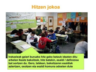 Hitzen jokoa
Irakasleak gaiari buruzko hitz gako batzuk idazten ditu
arbelan Ikasle bakoitzak, hitz batekin, esaldi / definizioa
bat sortzen du. Gero, taldean, bakoitzaren esaldiak
aztertzen, osotzen eta esaldi komuna adosten dute
 