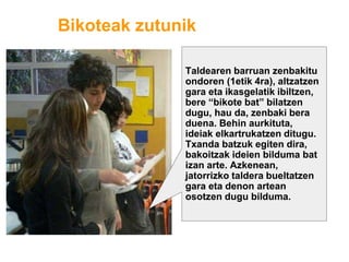 Bikoteak zutunik
Taldearen barruan zenbakitu
ondoren (1etik 4ra), altzatzen
gara eta ikasgelatik ibiltzen,
bere “bikote bat” bilatzen
dugu, hau da, zenbaki bera
duena. Behin aurkituta,
ideiak elkartrukatzen ditugu.
Txanda batzuk egiten dira,
bakoitzak ideien bilduma bat
izan arte. Azkenean,
jatorrizko taldera bueltatzen
gara eta denon artean
osotzen dugu bilduma.
 