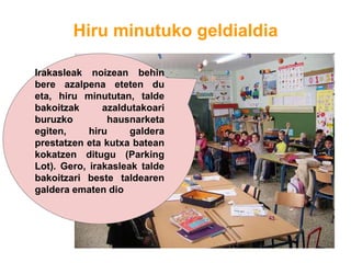 Hiru minutuko geldialdia
Irakasleak noizean behin
bere azalpena eteten du
eta, hiru minututan, talde
bakoitzak azaldutakoari
buruzko hausnarketa
egiten, hiru galdera
prestatzen eta kutxa batean
kokatzen ditugu (Parking
Lot). Gero, irakasleak talde
bakoitzari beste taldearen
galdera ematen dio
 