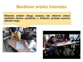 Berdinen arteko tutoretza
Bikoteak eratzen ditugu prozesu bat elkarren artean
azaltzeko (testua, problema…). Ondoren, prosezu komuna
adosten dugu.
 