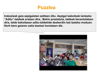 Puzzlea
Irakasleak gaia azpigaietan zatitzen ditu. Azpigai bakoitzak lantzeko
“Aditu”-taldeak eratzen dira.. Behin prestatuta, taldeak berantolatzen
dira, talde bakoitzean aditu-taldekide desberdin bat izateko moduan.
Nork bere gaiaren zatia besteei kontatzen die.
 