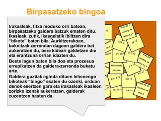 Birpasatzeko bingoa
Irakasleak, fitxa moduko orri batean,
birpasatzeko galdera batzuk ematen ditu.
Ikasleak, zutik, ikasgelatik ibiltzen dira
“bikote” baten bila. Aurkitzerakoan,
bakoitzak zerrendan dagoen galdera bat
aukeratzen du, bere kideari galdetzen dio
eta erantzuna orrian idazten du.
Beste lagun baten bila doa eta prozesua
errepikatzen da galdera-zerrenda bukatu
arte.
Galdera guztiak eginda dituen lehenengo
bikoteak “bingo” esaten du ozenki, orduan
denok esertzen gara eta irakasleak ikasleen
zorizko izenak aukeratzen, galderak
zuzentzen hasten da.
 