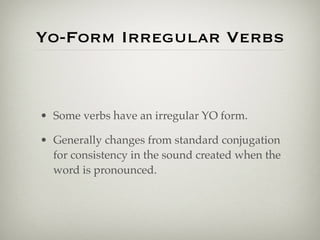 Yo-Form Irregular Verbs 
• Some verbs have an irregular YO form. 
• Generally changes from standard conjugation 
for consistency in the sound created when the 
word is pronounced. 
 
