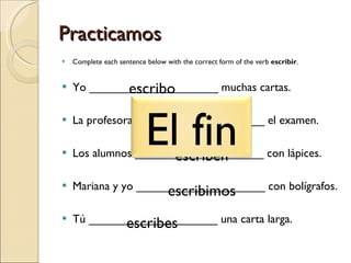 Practicamos Complete each sentence below with the correct form of the verb  escribir . Yo ____________________ muchas cartas. La profesora ____________________ el examen. Los alumnos ____________________ con lápices. Mariana y yo ____________________ con bolígrafos. Tú ____________________ una carta larga. escribo escribe escriben escribimos escribes El fin 