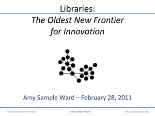 Libraries:The Oldest New Frontier for Innovation Amy Sample Ward – February 28, 2011 