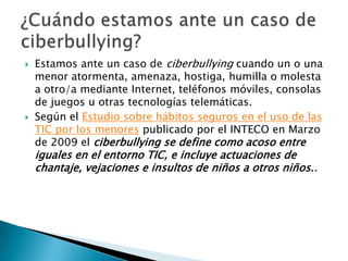 Estamos ante un caso de ciberbullying cuando un o una
menor atormenta, amenaza, hostiga, humilla o molesta
a otro/a mediante Internet, teléfonos móviles, consolas
de juegos u otras tecnologías telemáticas.
 Según el Estudio sobre hábitos seguros en el uso de las
TIC por los menores publicado por el INTECO en Marzo
de 2009 el ciberbullying se define como acoso entre
iguales en el entorno TIC, e incluye actuaciones de
chantaje, vejaciones e insultos de niños a otros niños..
 