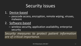 Security issues
1. Device-based
– passcode access, encryption, remote wiping, viruses,
malware
2. Software-based
– wireless security, application availability, enterprise
security
Security measures to protect patient information
are of critical importance.
© E R Ranschaert, ECR 2017 12
 