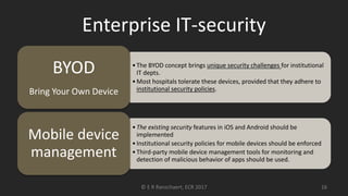 Enterprise IT-security
•The BYOD concept brings unique security challenges for institutional
IT depts.
•Most hospitals tolerate these devices, provided that they adhere to
institutional security policies.
BYOD
Bring Your Own Device
•The existing security features in iOS and Android should be
implemented
•Institutional security policies for mobile devices should be enforced
•Third-party mobile device management tools for monitoring and
detection of malicious behavior of apps should be used.
Mobile device
management
© E R Ranschaert, ECR 2017 16
 