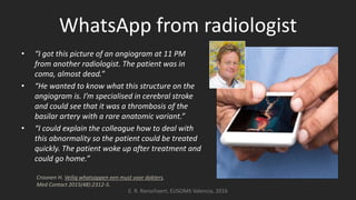 WhatsApp from radiologist
• “I got this picture of an angiogram at 11 PM
from another radiologist. The patient was in
coma, almost dead.”
• “He wanted to know what this structure on the
angiogram is. I’m specialised in cerebral stroke
and could see that it was a thrombosis of the
basilar artery with a rare anatomic variant.”
• “I could explain the colleague how to deal with
this abnormality so the patient could be treated
quickly. The patient woke up after treatment and
could go home.”
E. R. Ranschaert, EUSOMII Valencia, 2016
Croonen H. Veilig whatsappen een must voor dokters.
Med Contact 2015(48):2312-5.
 