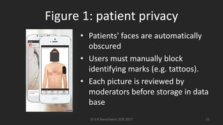 Figure 1: patient privacy
• Patients' faces are automatically
obscured
• Users must manually block
identifying marks (e.g. tattoos).
• Each picture is reviewed by
moderators before storage in data
base
© E R Ranschaert, ECR 2017 21
 