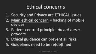 Ethical concerns
1. Security and Privacy are ETHICAL issues
2. Main ethical concern = hacking of mobile
devices
3. Patient-centred principle: do not harm
patients
4. Ethical guidance can prevent all risks.
5. Guidelines need to be re(de)fined
© E R Ranschaert, ECR 2017 22
 