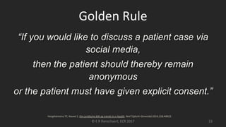 Golden Rule
“If you would like to discuss a patient case via
social media,
then the patient should thereby remain
anonymous
or the patient must have given explicit consent.”
© E R Ranschaert, ECR 2017 23
Hooghiemstra TF, Nouwt S. Een juridische blik op trends in e-Health. Ned Tijdschr Geneeskd 2014;158:A8423.
 