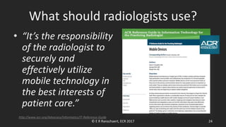 What should radiologists use?
• “It’s the responsibility
of the radiologist to
securely and
effectively utilize
mobile technology in
the best interests of
patient care.”
© E R Ranschaert, ECR 2017 24
http://www.acr.org/Advocacy/Informatics/IT-Reference-Guide
 