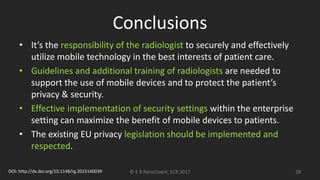 Conclusions
• It’s the responsibility of the radiologist to securely and effectively
utilize mobile technology in the best interests of patient care.
• Guidelines and additional training of radiologists are needed to
support the use of mobile devices and to protect the patient’s
privacy & security.
• Effective implementation of security settings within the enterprise
setting can maximize the benefit of mobile devices to patients.
• The existing EU privacy legislation should be implemented and
respected.
© E R Ranschaert, ECR 2017 29DOI: http://dx.doi.org/10.1148/rg.2015140039
 