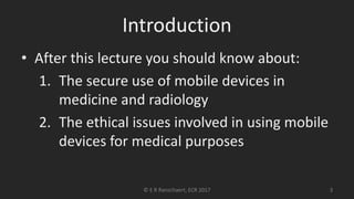 Introduction
• After this lecture you should know about:
1. The secure use of mobile devices in
medicine and radiology
2. The ethical issues involved in using mobile
devices for medical purposes
© E R Ranschaert, ECR 2017 3
 
