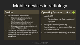 Mobile devices in radiology
Devices
• Smartphones and tablets
– High res graphical displays:
1920 x 1080 pixels
– Pixel sizes smaller than what
human retina can resolve
– Displays can surpass resolution of
many PACS monitors
• Hardware and dedicated radiology
reviewing apps allow radiologists to
incorporate them into their
workflow
Operating Systems
• Apple iOS
– Runs only on hardware designed
by Apple
• Google Android (≈ Linux)
Some features of open source SW, no
full access to code
• Many common (security) features
© E R Ranschaert, ECR 2017 8
 
