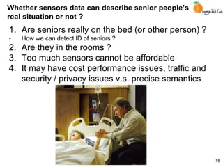Whether sensors data can describe senior people’s
real situation or not ?
1. Are seniors really on the bed (or other person) ?
• How we can detect ID of seniors ?
2. Are they in the rooms ?
3. Too much sensors cannot be affordable
4. It may have cost performance issues, traffic and
security / privacy issues v.s. precise semantics
18
 