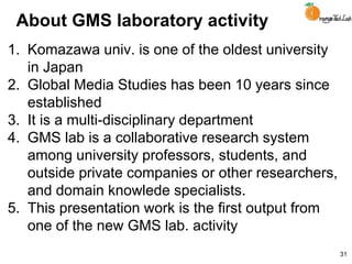 About GMS laboratory activity
1. Komazawa univ. is one of the oldest university
in Japan
2. Global Media Studies has been 10 years since
established
3. It is a multi-disciplinary department
4. GMS lab is a collaborative research system
among university professors, students, and
outside private companies or other researchers,
and domain knowlede specialists.
5. This presentation work is the first output from
one of the new GMS lab. activity
31
 