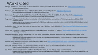 Works Cited
Altrogge, Stephen. “14 Tools to Help You Avoid Distractions and Stay Focused At Work.” Zapier, 21 July 2016, https://zapier.com/blog/stay-
focused-avoid-distractions/.
Anderssen, Erin. "CRUSHED." The Globe and Mail, 29 Mar. 2014, Canadian Major Dailies, https://search-proquest-
com.proxy.queensu.ca/docview/1511086003?accountid=6180.
Eichler, Leah. "Sorry to be Rude, but My Phone Needs Me." The Globe and Mail, 05 Oct. 2013, Canadian Major Dailies, https://search-
proquest-com.proxy.queensu.ca/docview/1439503480?accountid=6180.
Fung, Brian. "Why you shouldn't confuse 'nomophobia' with an actual addiction to smartphones." Washingtonpost.com, 19 May 2015.
Academic OneFile,
go.galegroup.com.proxy.queensu.ca/ps/i.do?p=AONE&sw=w&u=queensulaw&v=2.1&it=r&id=GALE%7CA414254903&asid=a46cf1
a457e1ddaf634762f918f07c60.
McSpadden, Kevin. “You Now Have a Shorter Attention Span Than a Goldfish.” TIME, 14 May 2015, http://time.com/3858309/attention-spans-
goldfish/.
Pearce, Kyle. “Distracted? This is how the internet is changing your brain.” DIYGenius, 11 July 2015, https://www.diygenius.com/the-internet-
is-changing-our-brains/.
Rosenwald, Michael S. "Serious reading takes a hit from online scanning and skimming, researchers say." Washington Post, 06 Apr. 2014.
Academic OneFile,
go.galegroup.com.proxy.queensu.ca/ps/i.do?p=AONE&sw=w&u=queensulaw&v=2.1&it=r&id=GALE%7CA364033903&asid=9aef25
304e722a5f4d0d00c21ce16dac.
Schwartz, Tony. “Addicted to Distraction.” New York Times, 28 Nov. 2015, https://www.nytimes.com/2015/11/29/opinion/sunday/addicted-to-
distraction.html?_r=0.
Stibel, Jeff. “Why the Internet Is So Distracting (And What You Can Do About It).” Harvard Business Review, 20 Oct. 2009,
https://hbr.org/2009/10/why-the-internet-is-so-distrac.
Von Pfetten, Verena. "Drop Everything and Read This." New York Times, 01 May 2016, p. NA(L). Academic OneFile,
go.galegroup.com.proxy.queensu.ca/ps/i.do?p=AONE&sw=w&u=queensulaw&v=2.1&it=r&id=GALE%7CA451056788&asid=8275b
d68b17d1b61e84f3c4917c86349.
 
