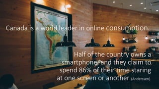 Canada is a world leader in online consumption.
Half of the country owns a
smartphone, and they claim to
spend 86% of their time staring
at one screen or another (Anderssen).
 