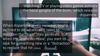 Watching TV or playing video games activate
the basal ganglia of the brain, which releases
dopamine.
When dopamine levels increase, you’re
inclined to do whatever it takes to
maintain the “high” they generate, but
when the levels decrease, you start to
look for something new or a “distraction”
to replace that hit (Stibel).
 
