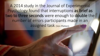 A 2014 study in the Journal of Experimental
Psychology found that interruptions as brief as
two to three seconds were enough to double the
number of errors participants made in an
assigned task (Von Pfetten).
 