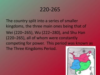 220-265
The country split into a series of smaller
kingdoms, the three main ones being that of
Wei (220–265), Wu (222–280), and Shu Han
(220–265), all of whom were constantly
competing for power. This period was known as
The Three Kingdoms Period.
 