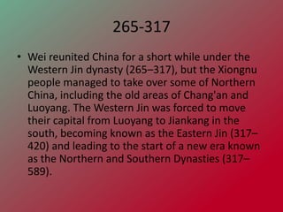265-317
• Wei reunited China for a short while under the
  Western Jin dynasty (265–317), but the Xiongnu
  people managed to take over some of Northern
  China, including the old areas of Chang'an and
  Luoyang. The Western Jin was forced to move
  their capital from Luoyang to Jiankang in the
  south, becoming known as the Eastern Jin (317–
  420) and leading to the start of a new era known
  as the Northern and Southern Dynasties (317–
  589).
 