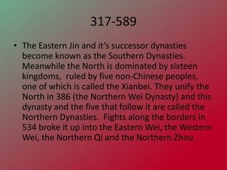 317-589
• The Eastern Jin and it’s successor dynasties
  become known as the Southern Dynasties.
  Meanwhile the North is dominated by sixteen
  kingdoms, ruled by five non-Chinese peoples,
  one of which is called the Xianbei. They unify the
  North in 386 (the Northern Wei Dynasty) and this
  dynasty and the five that follow it are called the
  Northern Dynasties. Fights along the borders in
  534 broke it up into the Eastern Wei, the Western
  Wei, the Northern Qi and the Northern Zhou.
 