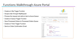 Functions Walkthrough-Azure Portal
• Create an Http Trigger Function
• Accept order through HttpRequest
• Process the request and add an item to Azure Queue
• Create an Queue Trigger Function
• Save Processed Orders to Processed Orders Queue
• Create an Timer Trigger Function
• Send an Order Confirmation Email
 