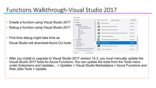 Functions Walkthrough-Visual Studio 2017
• Create a function using Visual Studio 2017
• Debug a function using Visual Studio 2017
• First time debug might take time as
Visual Studio will download Azure CLI tools
• After you install or upgrade to Visual Studio 2017 version 15.3, you must manually update the
Visual Studio 2017 tools for Azure Functions. You can update the tools from the Tools menu
under Extensions and Updates... > Updates > Visual Studio Marketplace > Azure Functions and
Web Jobs Tools > Update.
 